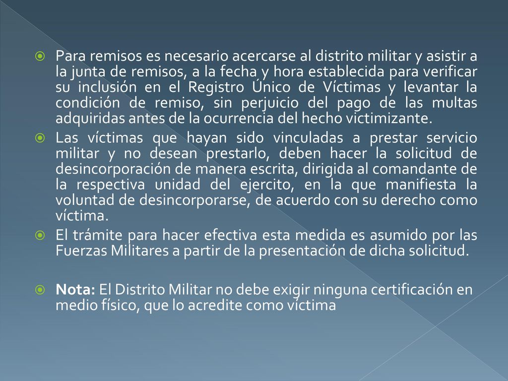 Para remisos es necesario acercarse al distrito militar y asistir a la junta de remisos, a la fecha y hora establecida para verificar su inclusión en el Registro Único de Víctimas y levantar la condición de remiso, sin perjuicio del pago de las multas adquiridas antes de la ocurrencia del hecho victimizante.