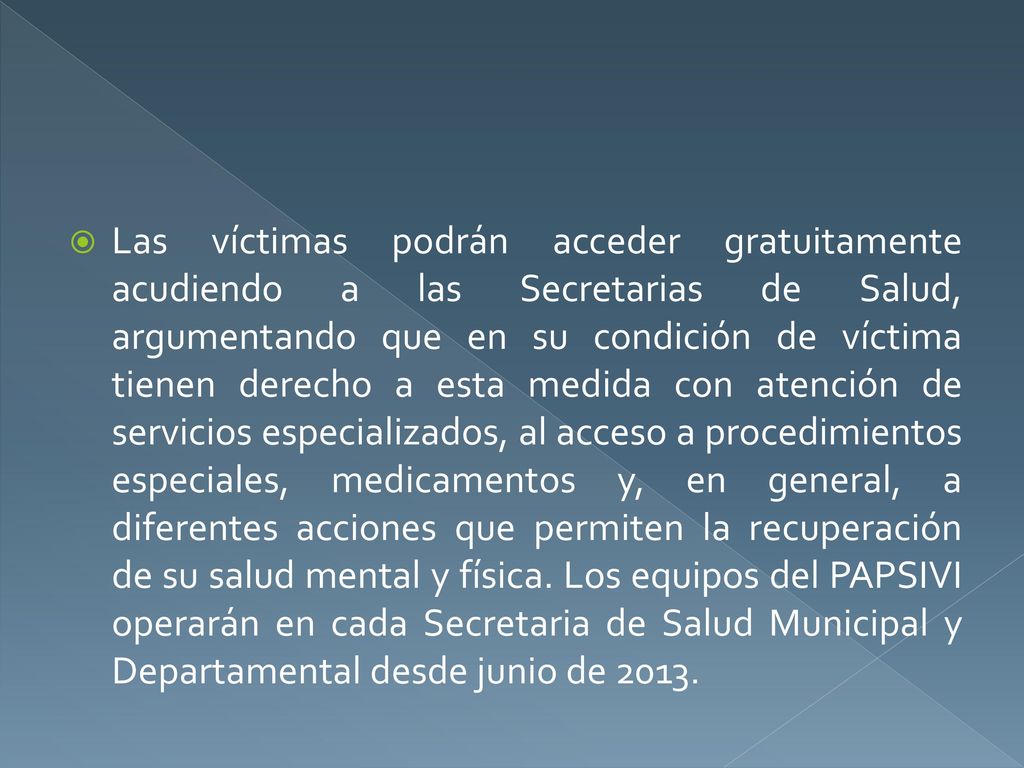 Las víctimas podrán acceder gratuitamente acudiendo a las Secretarias de Salud, argumentando que en su condición de víctima tienen derecho a esta medida con atención de servicios especializados, al acceso a procedimientos especiales, medicamentos y, en general, a diferentes acciones que permiten la recuperación de su salud mental y física.