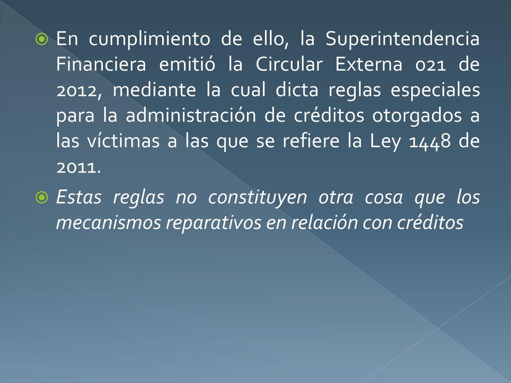 En cumplimiento de ello, la Superintendencia Financiera emitió la Circular Externa 021 de 2012, mediante la cual dicta reglas especiales para la administración de créditos otorgados a las víctimas a las que se refiere la Ley 1448 de 2011.