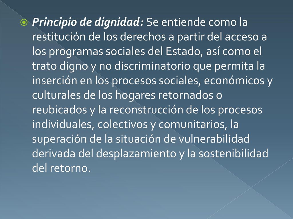 Principio de dignidad: Se entiende como la restitución de los derechos a partir del acceso a los programas sociales del Estado, así como el trato digno y no discriminatorio que permita la inserción en los procesos sociales, económicos y culturales de los hogares retornados o reubicados y la reconstrucción de los procesos individuales, colectivos y comunitarios, la superación de la situación de vulnerabilidad derivada del desplazamiento y la sostenibilidad del retorno.