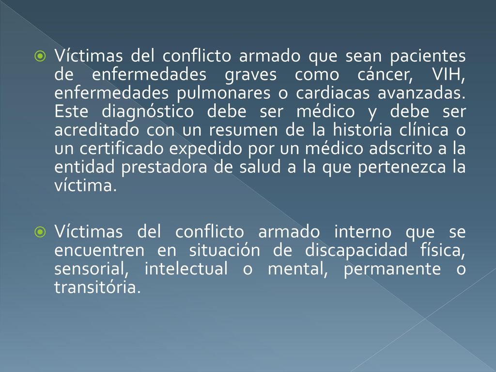 Víctimas del conflicto armado que sean pacientes de enfermedades graves como cáncer, VIH, enfermedades pulmonares o cardiacas avanzadas. Este diagnóstico debe ser médico y debe ser acreditado con un resumen de la historia clínica o un certificado expedido por un médico adscrito a la entidad prestadora de salud a la que pertenezca la víctima.