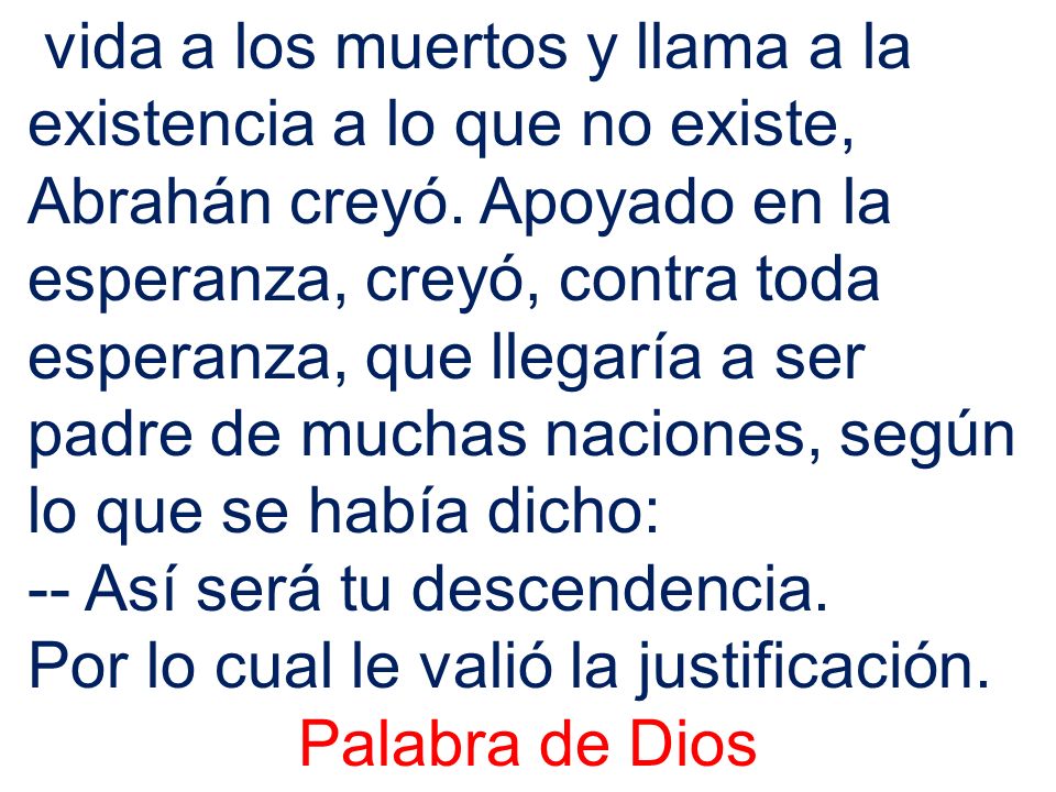 vida a los muertos y llama a la existencia a lo que no existe, Abrahán creyó. Apoyado en la esperanza, creyó, contra toda esperanza, que llegaría a ser padre de muchas naciones, según lo que se había dicho: