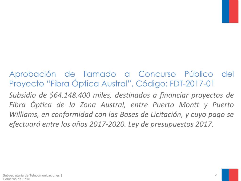 Aprobación de llamado a Concurso Público del Proyecto Fibra Óptica Austral , Código: FDT Subsidio de $ miles, destinados a financiar proyectos de Fibra Óptica de la Zona Austral, entre Puerto Montt y Puerto Williams, en conformidad con las Bases de Licitación, y cuyo pago se efectuará entre los años Ley de presupuestos