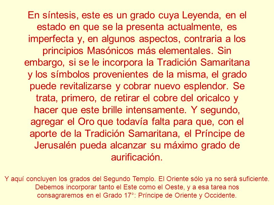 En síntesis, este es un grado cuya Leyenda, en el estado en que se la presenta actualmente, es imperfecta y, en algunos aspectos, contraria a los principios Masónicos más elementales. Sin embargo, si se le incorpora la Tradición Samaritana y los símbolos provenientes de la misma, el grado puede revitalizarse y cobrar nuevo esplendor. Se trata, primero, de retirar el cobre del oricalco y hacer que este brille intensamente. Y segundo, agregar el Oro que todavía falta para que, con el aporte de la Tradición Samaritana, el Príncipe de Jerusalén pueda alcanzar su máximo grado de aurificación.
