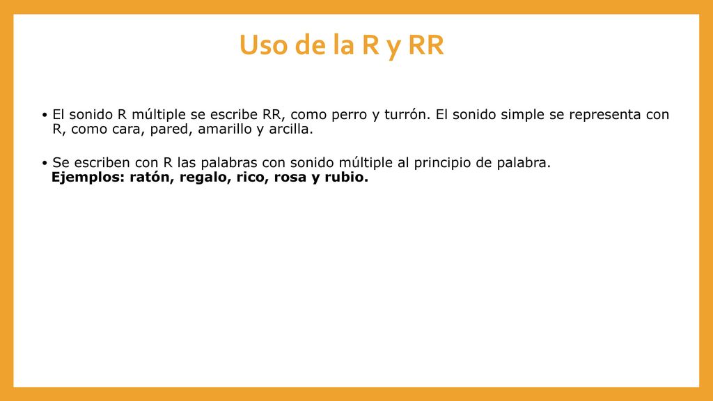 Uso de la R y RR El sonido R múltiple se escribe RR, como perro y turrón. El sonido simple se representa con R, como cara, pared, amarillo y arcilla.