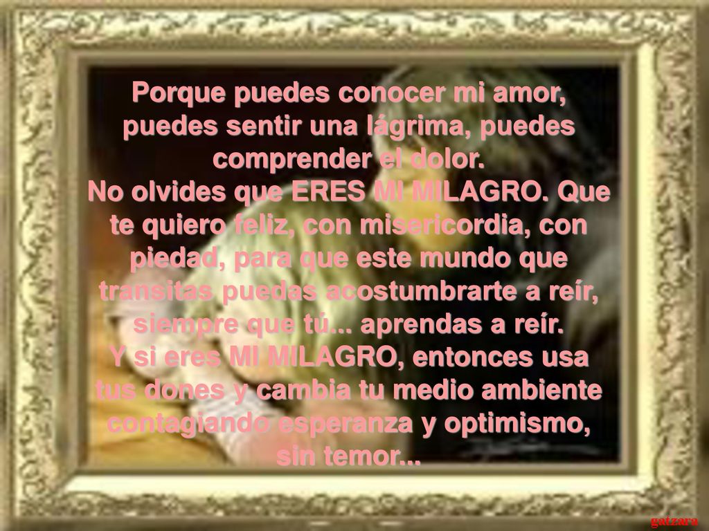 Porque puedes conocer mi amor, puedes sentir una lágrima, puedes comprender el dolor. No olvides que ERES MI MILAGRO. Que te quiero feliz, con misericordia, con piedad, para que este mundo que transitas puedas acostumbrarte a reír, siempre que tú... aprendas a reír. Y si eres MI MILAGRO, entonces usa tus dones y cambia tu medio ambiente contagiando esperanza y optimismo,
