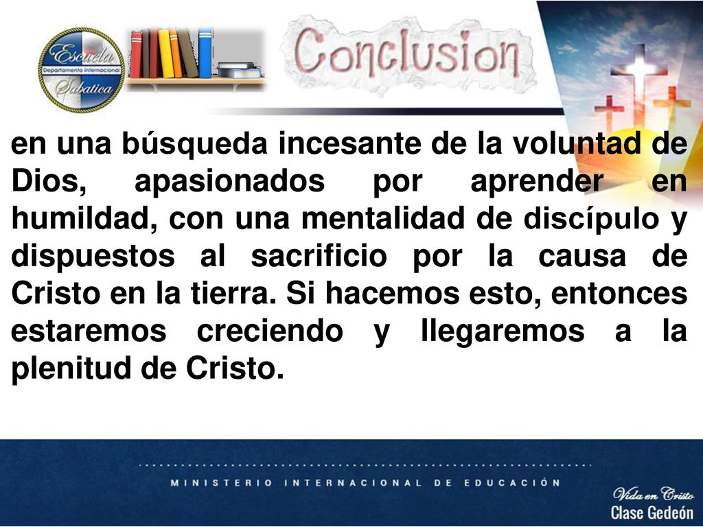 en una búsqueda incesante de la voluntad de Dios, apasionados por aprender en humildad, con una mentalidad de discípulo y dispuestos al sacrificio por la causa de Cristo en la tierra. Si hacemos esto, entonces estaremos creciendo y llegaremos a la plenitud de Cristo.