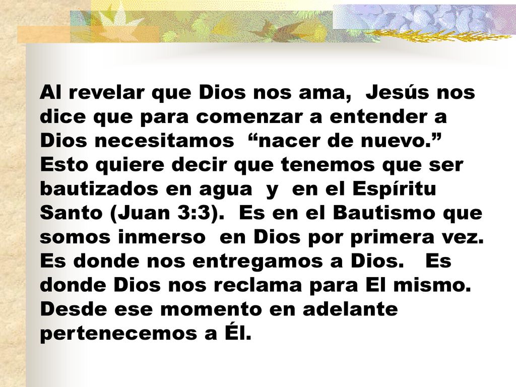 Al revelar que Dios nos ama, Jesús nos dice que para comenzar a entender a Dios necesitamos nacer de nuevo. Esto quiere decir que tenemos que ser bautizados en agua y en el Espíritu Santo (Juan 3:3).