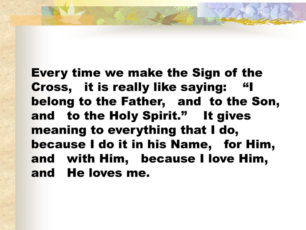 Every time we make the Sign of the Cross, it is really like saying: I belong to the Father, and to the Son, and to the Holy Spirit. It gives meaning to everything that I do, because I do it in his Name, for Him, and with Him, because I love Him, and He loves me.