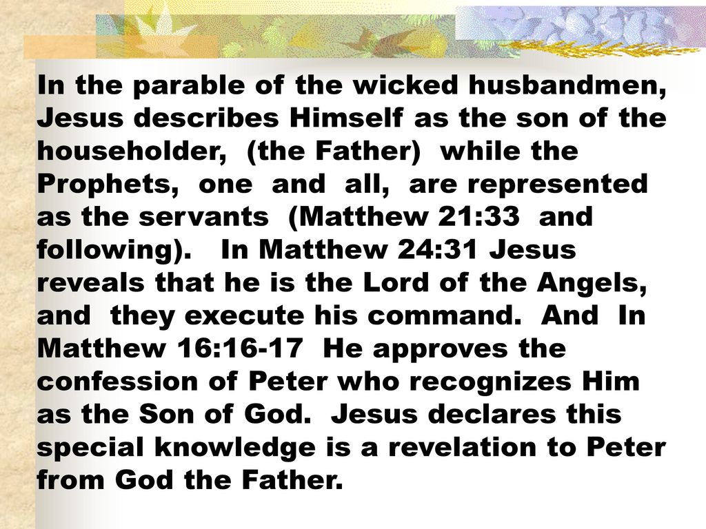 In the parable of the wicked husbandmen, Jesus describes Himself as the son of the householder, (the Father) while the Prophets, one and all, are represented as the servants (Matthew 21:33 and following).