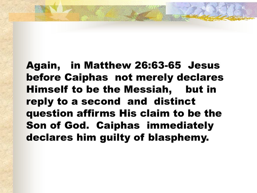 Again, in Matthew 26:63-65 Jesus before Caiphas not merely declares Himself to be the Messiah, but in reply to a second and distinct question affirms His claim to be the Son of God.