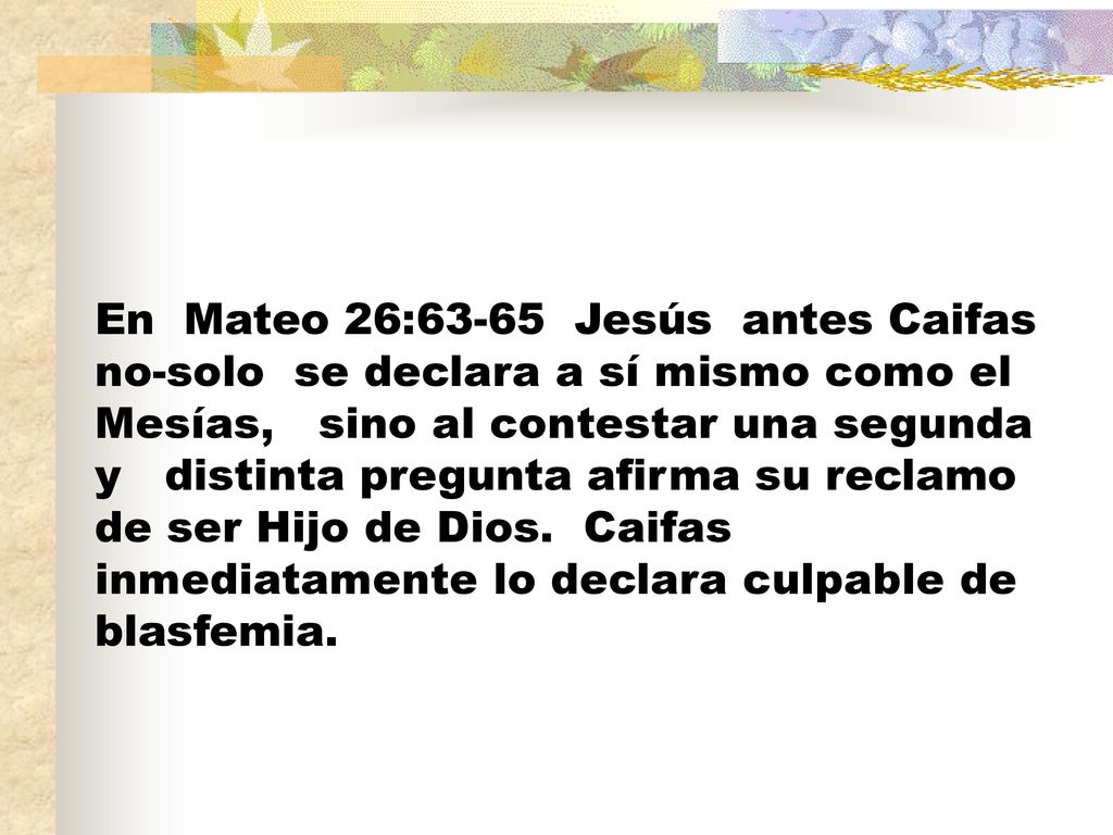 En Mateo 26:63-65 Jesús antes Caifas no-solo se declara a sí mismo como el Mesías, sino al contestar una segunda y distinta pregunta afirma su reclamo de ser Hijo de Dios.
