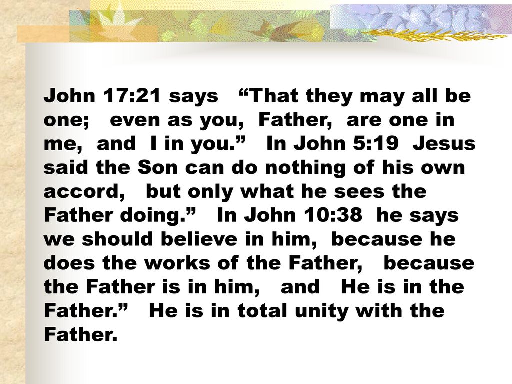 John 17:21 says That they may all be one; even as you, Father, are one in me, and I in you. In John 5:19 Jesus said the Son can do nothing of his own accord, but only what he sees the Father doing. In John 10:38 he says we should believe in him, because he does the works of the Father, because the Father is in him, and He is in the Father. He is in total unity with the Father.