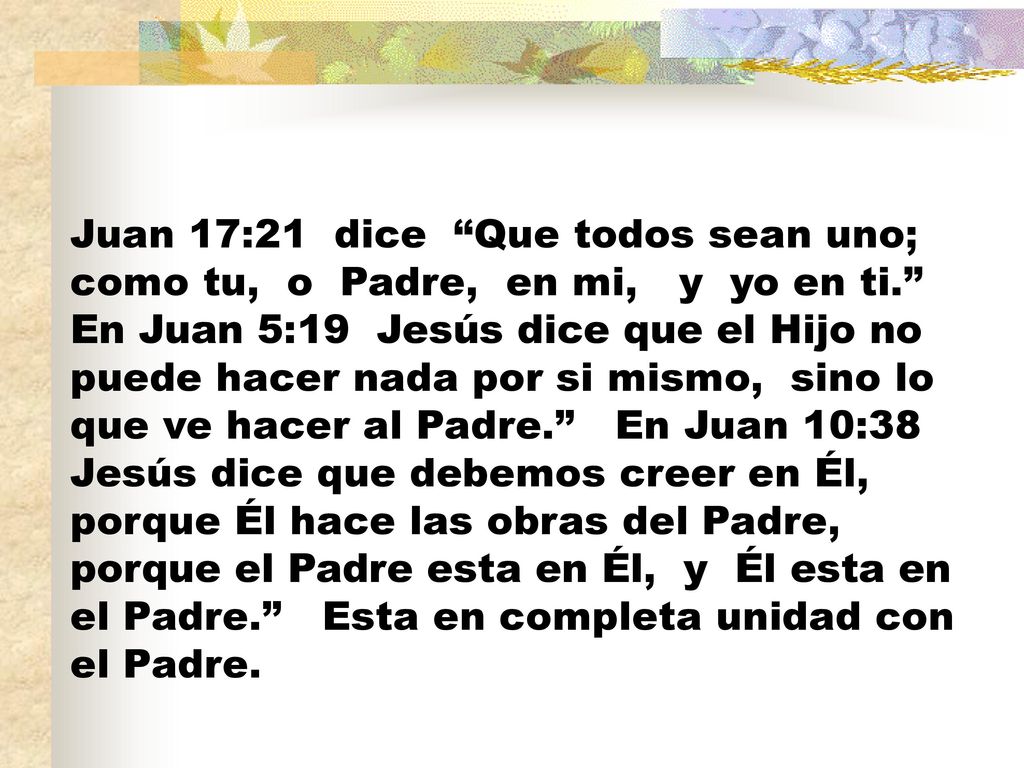 Juan 17:21 dice Que todos sean uno; como tu, o Padre, en mi, y yo en ti. En Juan 5:19 Jesús dice que el Hijo no puede hacer nada por si mismo, sino lo que ve hacer al Padre. En Juan 10:38 Jesús dice que debemos creer en Él, porque Él hace las obras del Padre, porque el Padre esta en Él, y Él esta en el Padre. Esta en completa unidad con el Padre.