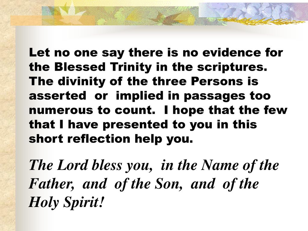 Let no one say there is no evidence for the Blessed Trinity in the scriptures. The divinity of the three Persons is asserted or implied in passages too numerous to count. I hope that the few that I have presented to you in this short reflection help you.