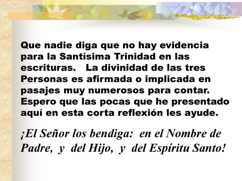 Que nadie diga que no hay evidencia para la Santísima Trinidad en las escrituras. La divinidad de las tres Personas es afirmada o implicada en pasajes muy numerosos para contar. Espero que las pocas que he presentado aquí en esta corta reflexión les ayude.