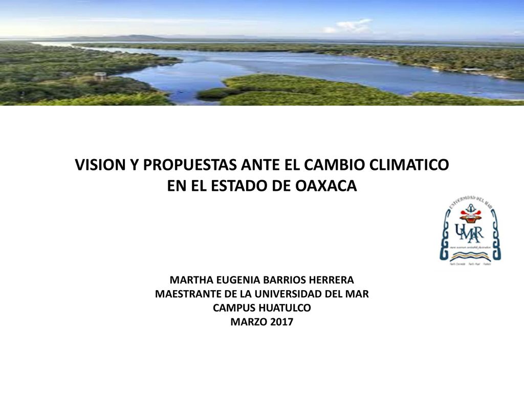 VISION Y PROPUESTAS ANTE EL CAMBIO CLIMATICO EN EL ESTADO DE OAXACA MARTHA EUGENIA BARRIOS HERRERA MAESTRANTE DE LA UNIVERSIDAD DEL MAR CAMPUS HUATULCO MARZO 2017