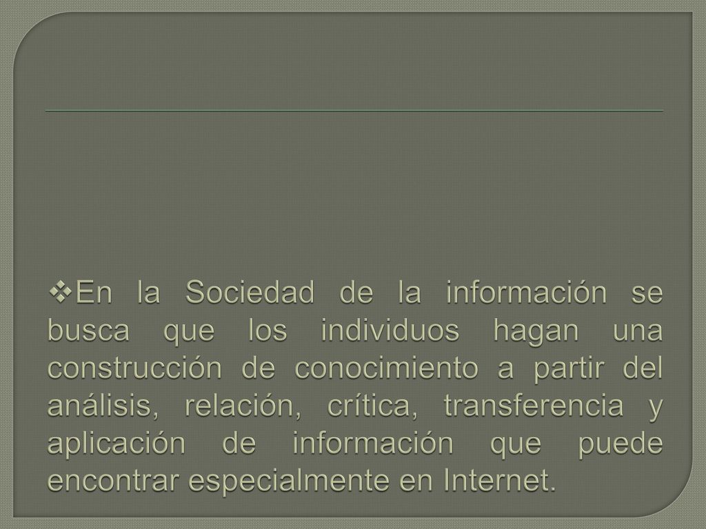 En la Sociedad de la información se busca que los individuos hagan una construcción de conocimiento a partir del análisis, relación, crítica, transferencia y aplicación de información que puede encontrar especialmente en Internet.