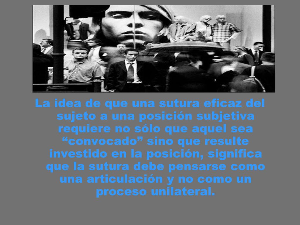 La idea de que una sutura eficaz del sujeto a una posición subjetiva requiere no sólo que aquel sea convocado sino que resulte investido en la posición, significa que la sutura debe pensarse como una articulación y no como un proceso unilateral.