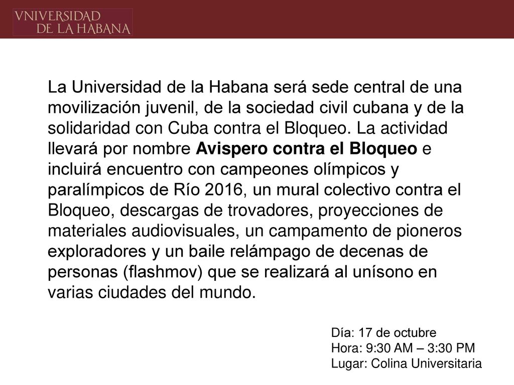 La Universidad de la Habana será sede central de una movilización juvenil, de la sociedad civil cubana y de la solidaridad con Cuba contra el Bloqueo. La actividad llevará por nombre Avispero contra el Bloqueo e incluirá encuentro con campeones olímpicos y paralímpicos de Río 2016, un mural colectivo contra el Bloqueo, descargas de trovadores, proyecciones de materiales audiovisuales, un campamento de pioneros exploradores y un baile relámpago de decenas de personas (flashmov) que se realizará al unísono en varias ciudades del mundo.