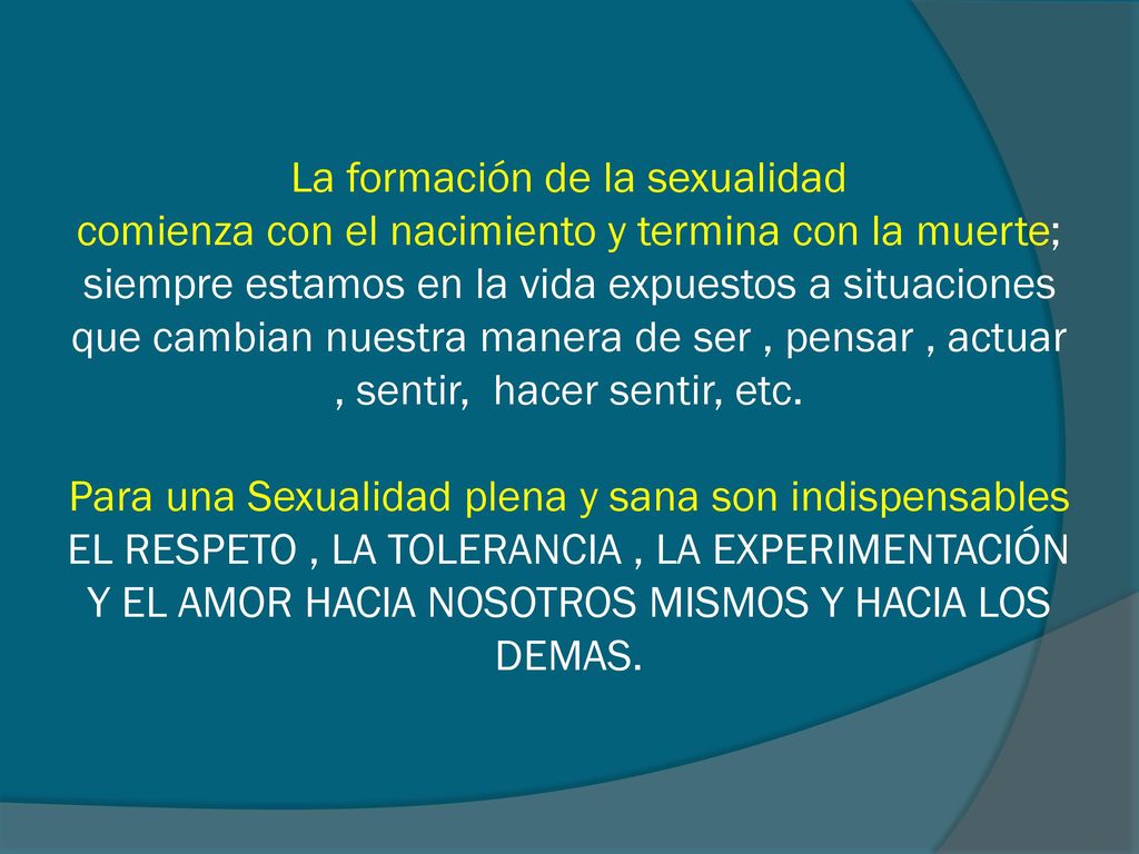 La formación de la sexualidad comienza con el nacimiento y termina con la muerte; siempre estamos en la vida expuestos a situaciones que cambian nuestra manera de ser , pensar , actuar , sentir, hacer sentir, etc.