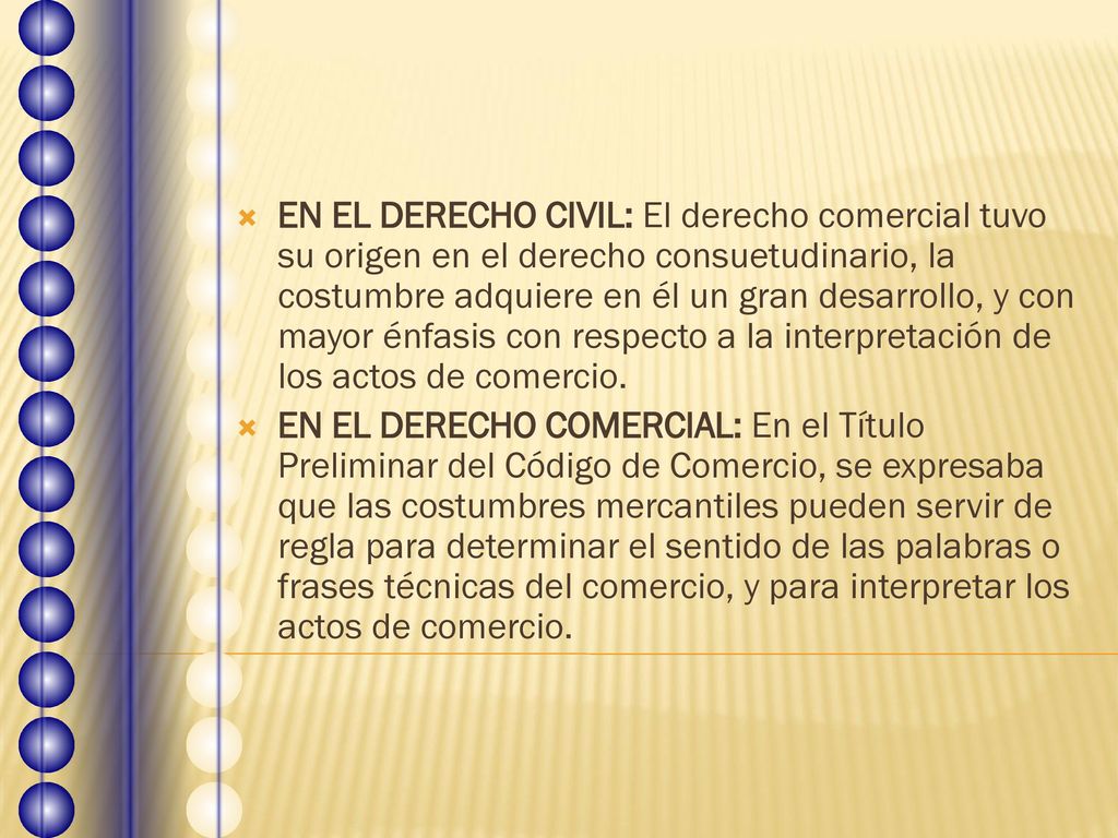 EN EL DERECHO CIVIL: El derecho comercial tuvo su origen en el derecho consuetudinario, la costumbre adquiere en él un gran desarrollo, y con mayor énfasis con respecto a la interpretación de los actos de comercio.