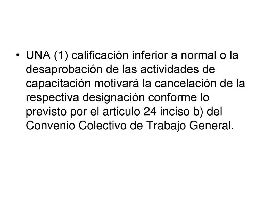 UNA (1) calificación inferior a normal o la desaprobación de las actividades de capacitación motivará la cancelación de la respectiva designación conforme lo previsto por el articulo 24 inciso b) del Convenio Colectivo de Trabajo General.