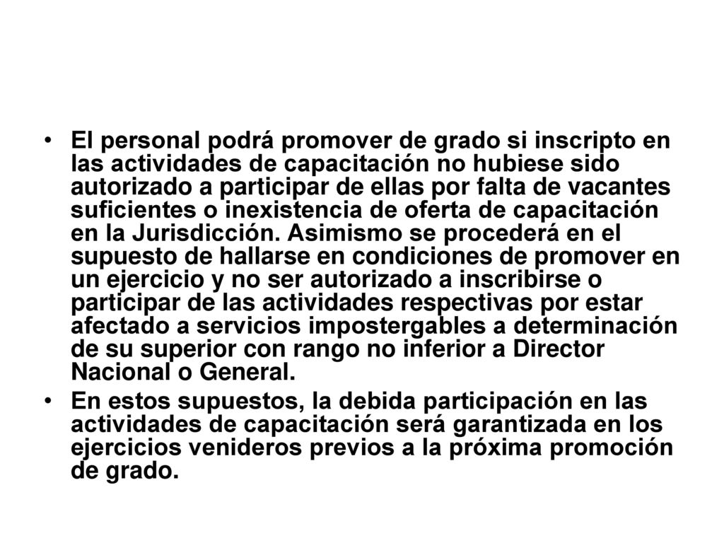 El personal podrá promover de grado si inscripto en las actividades de capacitación no hubiese sido autorizado a participar de ellas por falta de vacantes suficientes o inexistencia de oferta de capacitación en la Jurisdicción. Asimismo se procederá en el supuesto de hallarse en condiciones de promover en un ejercicio y no ser autorizado a inscribirse o participar de las actividades respectivas por estar afectado a servicios impostergables a determinación de su superior con rango no inferior a Director Nacional o General.