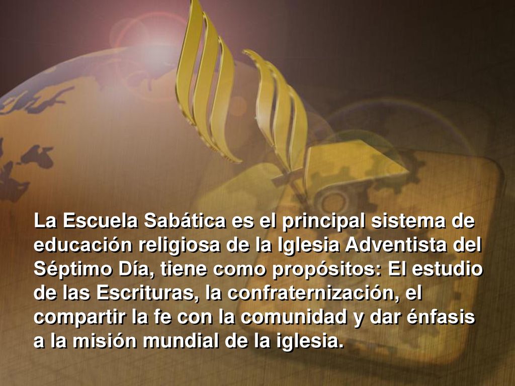 La Escuela Sabática es el principal sistema de educación religiosa de la Iglesia Adventista del Séptimo Día, tiene como propósitos: El estudio de las Escrituras, la confraternización, el compartir la fe con la comunidad y dar énfasis a la misión mundial de la iglesia.