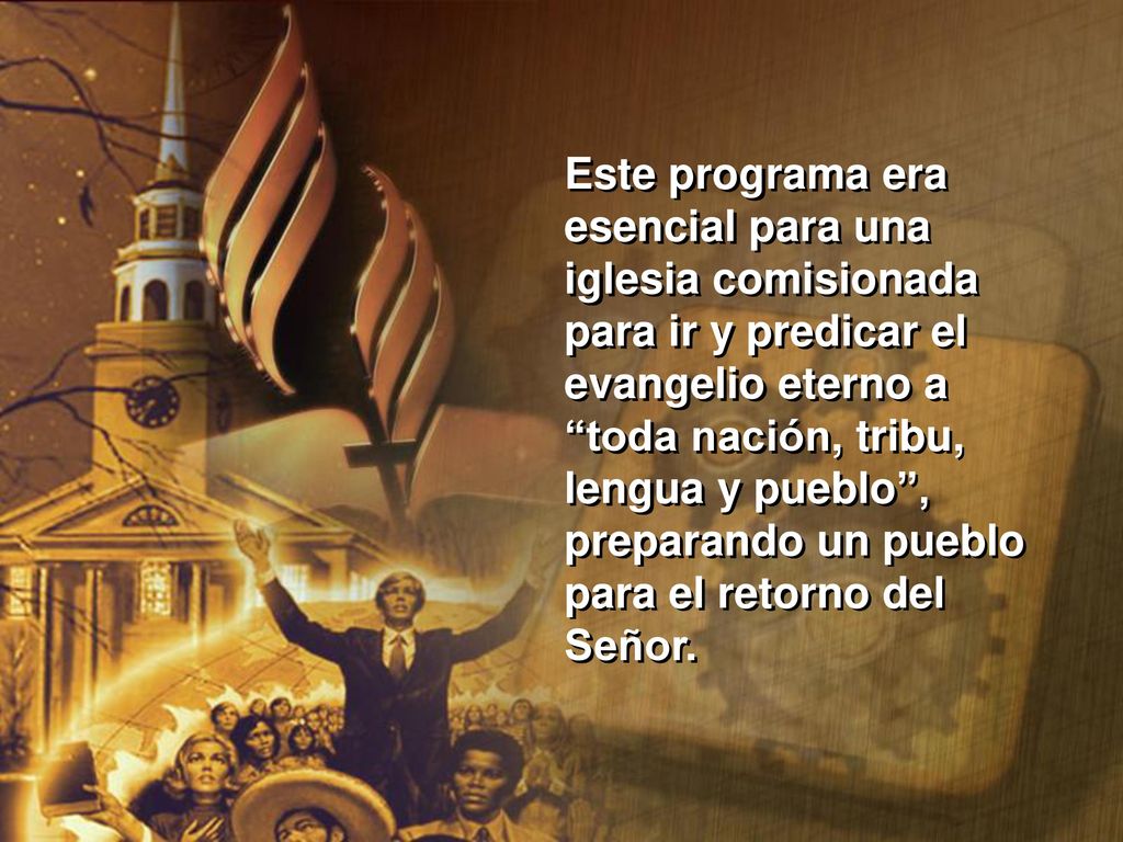 Este programa era esencial para una iglesia comisionada para ir y predicar el evangelio eterno a toda nación, tribu, lengua y pueblo , preparando un pueblo para el retorno del Señor.