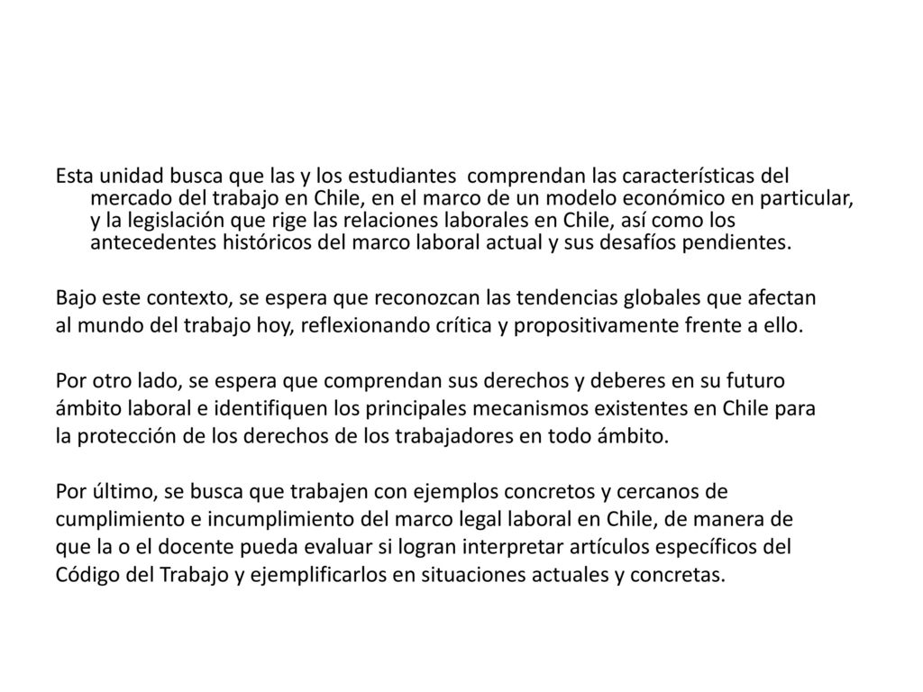 Esta unidad busca que las y los estudiantes comprendan las características del mercado del trabajo en Chile, en el marco de un modelo económico en particular, y la legislación que rige las relaciones laborales en Chile, así como los antecedentes históricos del marco laboral actual y sus desafíos pendientes.