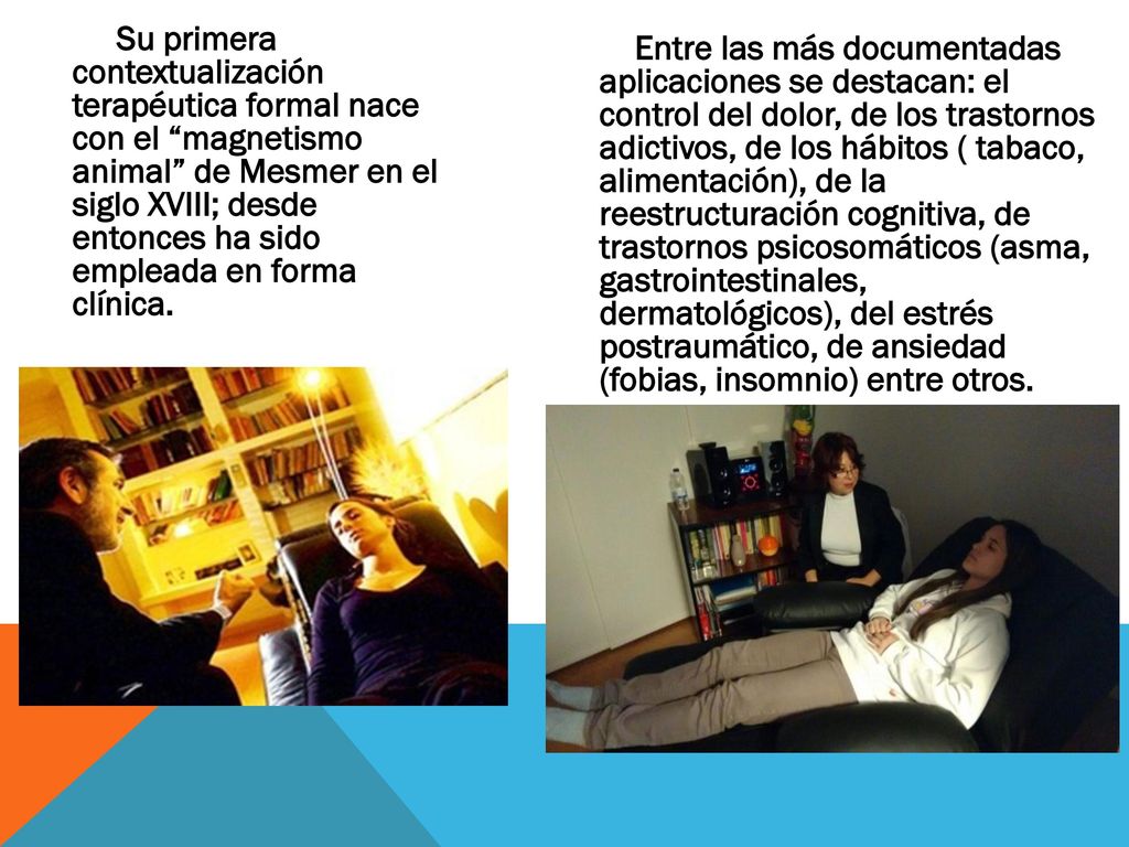 Su primera contextualización terapéutica formal nace con el magnetismo animal de Mesmer en el siglo XVIII; desde entonces ha sido empleada en forma clínica.