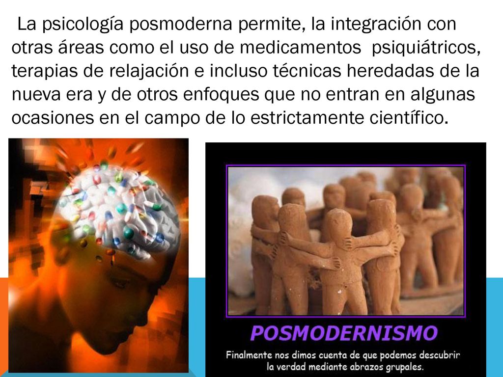 La psicología posmoderna permite, la integración con otras áreas como el uso de medicamentos psiquiátricos, terapias de relajación e incluso técnicas heredadas de la nueva era y de otros enfoques que no entran en algunas ocasiones en el campo de lo estrictamente científico.