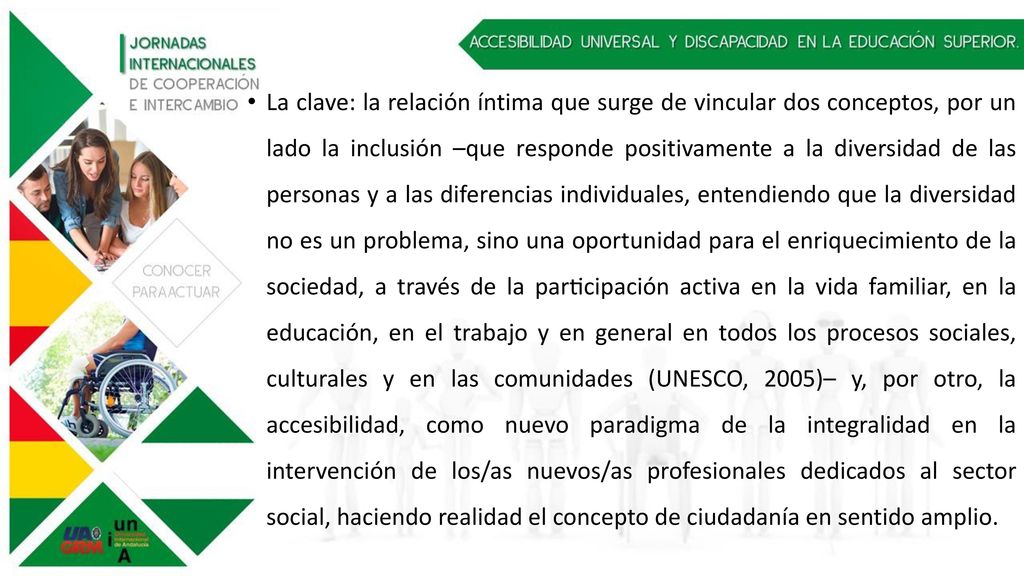 La clave: la relación íntima que surge de vincular dos conceptos, por un lado la inclusión –que responde positivamente a la diversidad de las personas y a las diferencias individuales, entendiendo que la diversidad no es un problema, sino una oportunidad para el enriquecimiento de la sociedad, a través de la participación activa en la vida familiar, en la educación, en el trabajo y en general en todos los procesos sociales, culturales y en las comunidades (UNESCO, 2005)– y, por otro, la accesibilidad, como nuevo paradigma de la integralidad en la intervención de los/as nuevos/as profesionales dedicados al sector social, haciendo realidad el concepto de ciudadanía en sentido amplio.