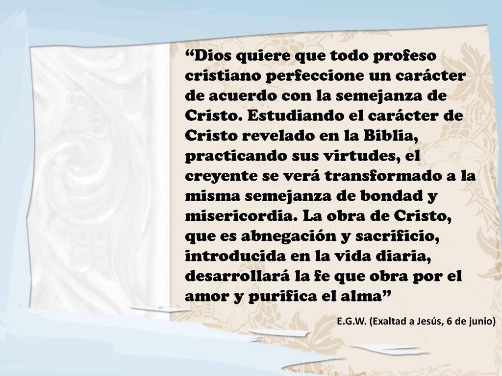 Dios quiere que todo profeso cristiano perfeccione un carácter de acuerdo con la semejanza de Cristo. Estudiando el carácter de Cristo revelado en la Biblia, practicando sus virtudes, el creyente se verá transformado a la misma semejanza de bondad y misericordia. La obra de Cristo, que es abnegación y sacrificio, introducida en la vida diaria, desarrollará la fe que obra por el amor y purifica el alma