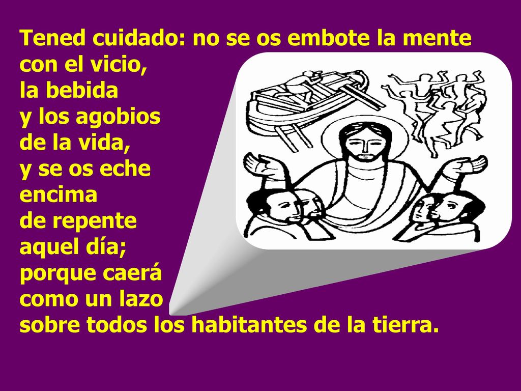 Tened cuidado: no se os embote la mente con el vicio, la bebida y los agobios de la vida, y se os eche encima de repente aquel día; porque caerá como un lazo sobre todos los habitantes de la tierra.