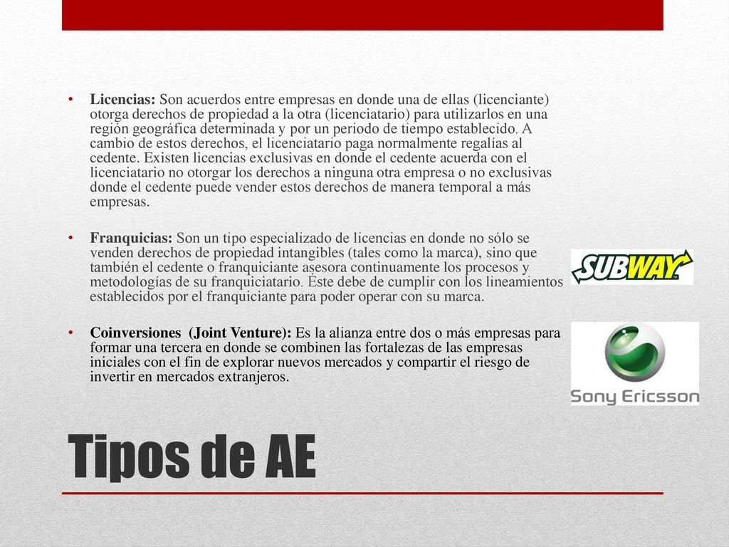 Licencias: Son acuerdos entre empresas en donde una de ellas (licenciante) otorga derechos de propiedad a la otra (licenciatario) para utilizarlos en una región geográfica determinada y por un periodo de tiempo establecido. A cambio de estos derechos, el licenciatario paga normalmente regalías al cedente. Existen licencias exclusivas en donde el cedente acuerda con el licenciatario no otorgar los derechos a ninguna otra empresa o no exclusivas donde el cedente puede vender estos derechos de manera temporal a más empresas.