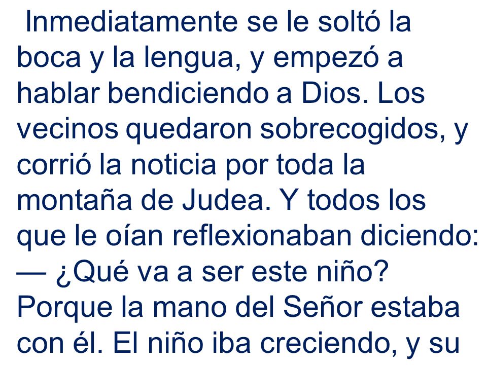 Inmediatamente se le soltó la boca y la lengua, y empezó a hablar bendiciendo a Dios. Los vecinos quedaron sobrecogidos, y corrió la noticia por toda la montaña de Judea. Y todos los que le oían reflexionaban diciendo: