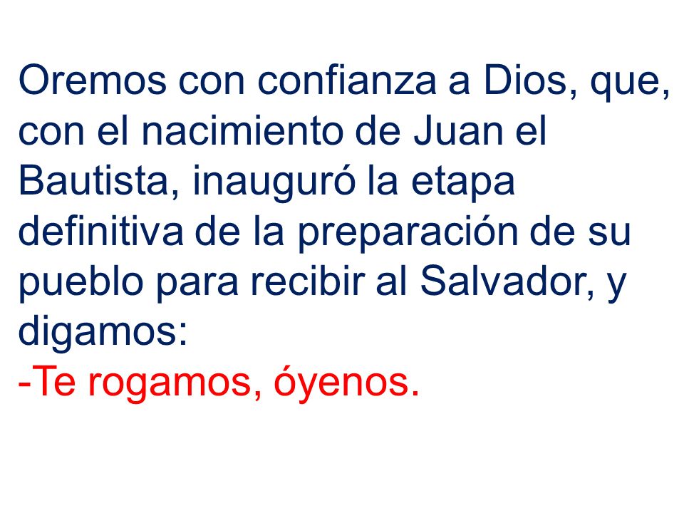 Oremos con confianza a Dios, que, con el nacimiento de Juan el Bautista, inauguró la etapa definitiva de la preparación de su pueblo para recibir al Salvador, y digamos: