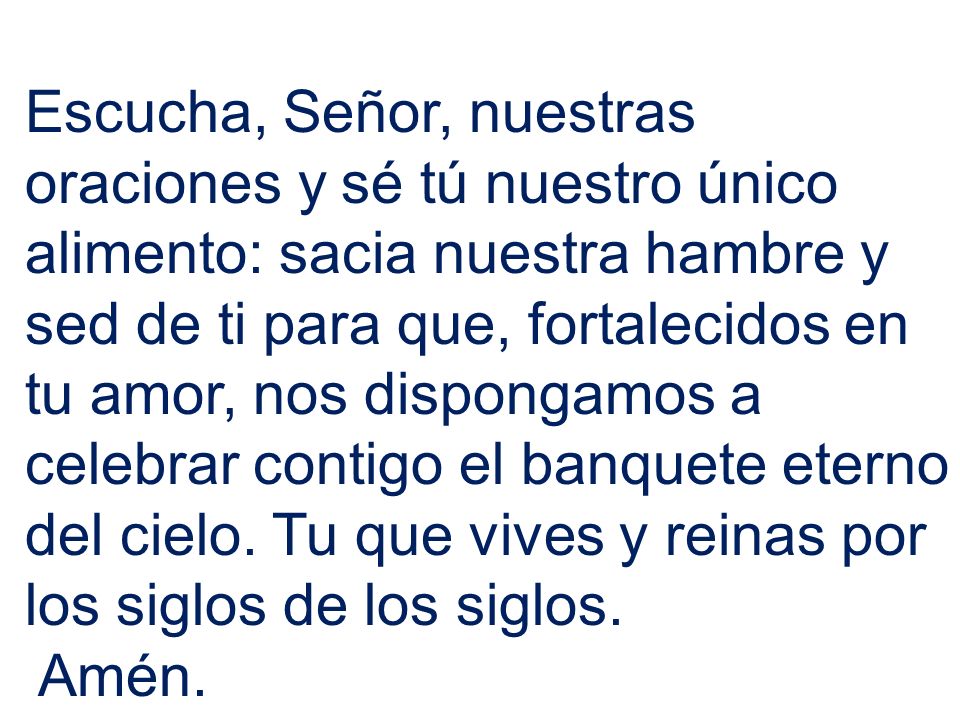 Escucha, Señor, nuestras oraciones y sé tú nuestro único alimento: sacia nuestra hambre y sed de ti para que, fortalecidos en tu amor, nos dispongamos a celebrar contigo el banquete eterno del cielo. Tu que vives y reinas por los siglos de los siglos.