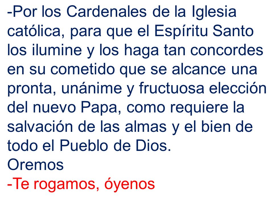 -Por los Cardenales de la Iglesia católica, para que el Espíritu Santo los ilumine y los haga tan concordes en su cometido que se alcance una pronta, unánime y fructuosa elección del nuevo Papa, como requiere la salvación de las almas y el bien de todo el Pueblo de Dios.