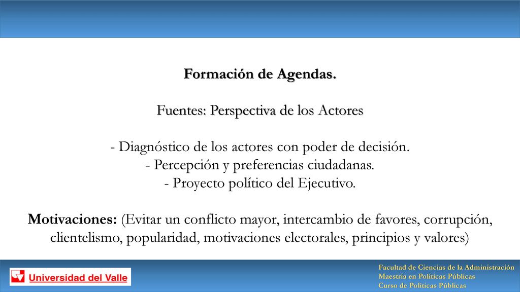 Formación de Agendas. Fuentes: Perspectiva de los Actores - Diagnóstico de los actores con poder de decisión. - Percepción y preferencias ciudadanas. - Proyecto político del Ejecutivo. Motivaciones: (Evitar un conflicto mayor, intercambio de favores, corrupción, clientelismo, popularidad, motivaciones electorales, principios y valores)