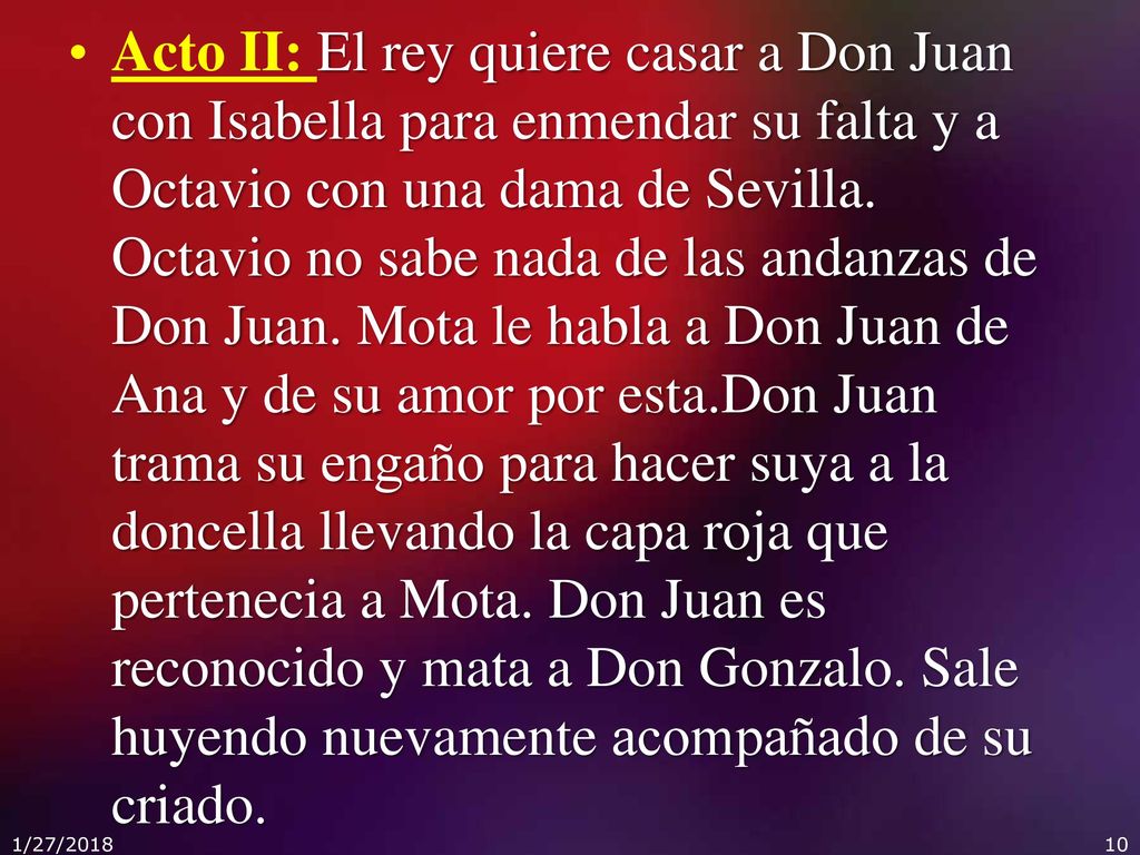 Acto II: El rey quiere casar a Don Juan con Isabella para enmendar su falta y a Octavio con una dama de Sevilla. Octavio no sabe nada de las andanzas de Don Juan. Mota le habla a Don Juan de Ana y de su amor por esta.Don Juan trama su engaño para hacer suya a la doncella llevando la capa roja que pertenecia a Mota. Don Juan es reconocido y mata a Don Gonzalo. Sale huyendo nuevamente acompañado de su criado.