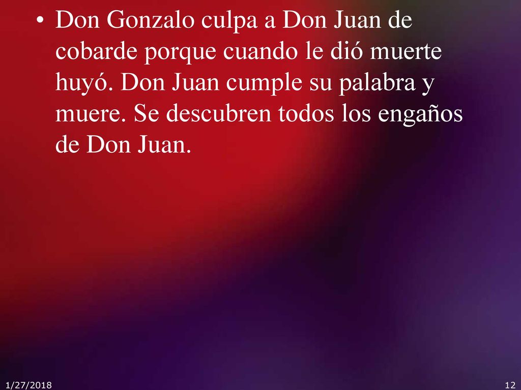 Don Gonzalo culpa a Don Juan de cobarde porque cuando le dió muerte huyó. Don Juan cumple su palabra y muere. Se descubren todos los engaños de Don Juan.