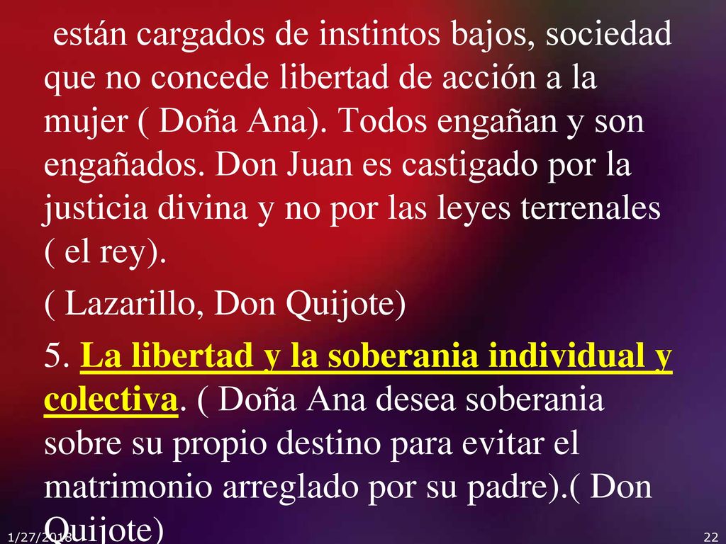 están cargados de instintos bajos, sociedad que no concede libertad de acción a la mujer ( Doña Ana). Todos engañan y son engañados. Don Juan es castigado por la justicia divina y no por las leyes terrenales ( el rey). ( Lazarillo, Don Quijote) 5. La libertad y la soberania individual y colectiva. ( Doña Ana desea soberania sobre su propio destino para evitar el matrimonio arreglado por su padre).( Don Quijote)