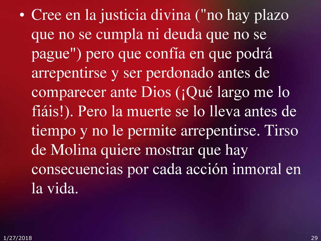 Cree en la justicia divina ( no hay plazo que no se cumpla ni deuda que no se pague ) pero que confía en que podrá arrepentirse y ser perdonado antes de comparecer ante Dios (¡Qué largo me lo fiáis!). Pero la muerte se lo lleva antes de tiempo y no le permite arrepentirse. Tirso de Molina quiere mostrar que hay consecuencias por cada acción inmoral en la vida.
