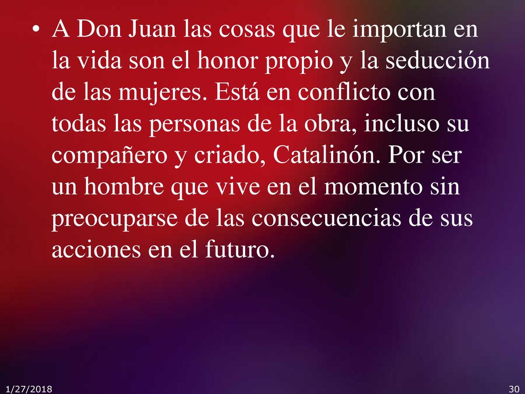 A Don Juan las cosas que le importan en la vida son el honor propio y la seducción de las mujeres. Está en conflicto con todas las personas de la obra, incluso su compañero y criado, Catalinón. Por ser un hombre que vive en el momento sin preocuparse de las consecuencias de sus acciones en el futuro.