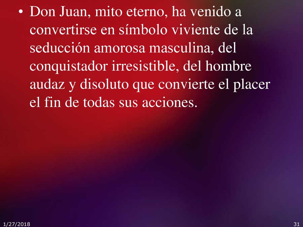 Don Juan, mito eterno, ha venido a convertirse en símbolo viviente de la seducción amorosa masculina, del conquistador irresistible, del hombre audaz y disoluto que convierte el placer el fin de todas sus acciones.