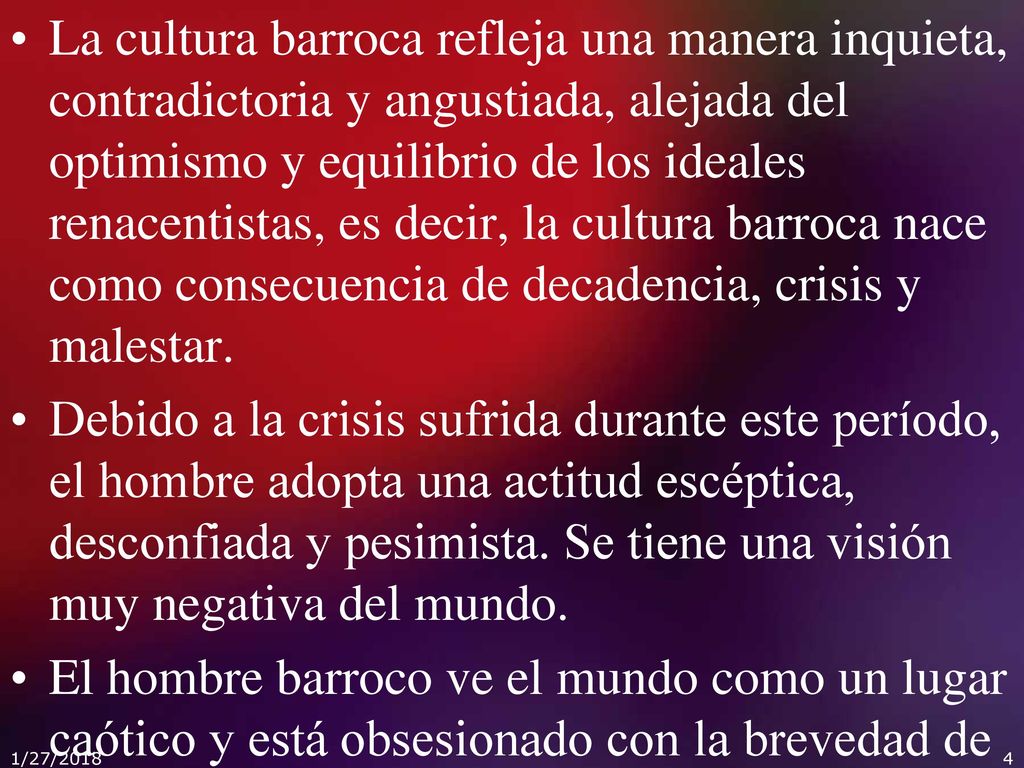 La cultura barroca refleja una manera inquieta, contradictoria y angustiada, alejada del optimismo y equilibrio de los ideales renacentistas, es decir, la cultura barroca nace como consecuencia de decadencia, crisis y malestar.