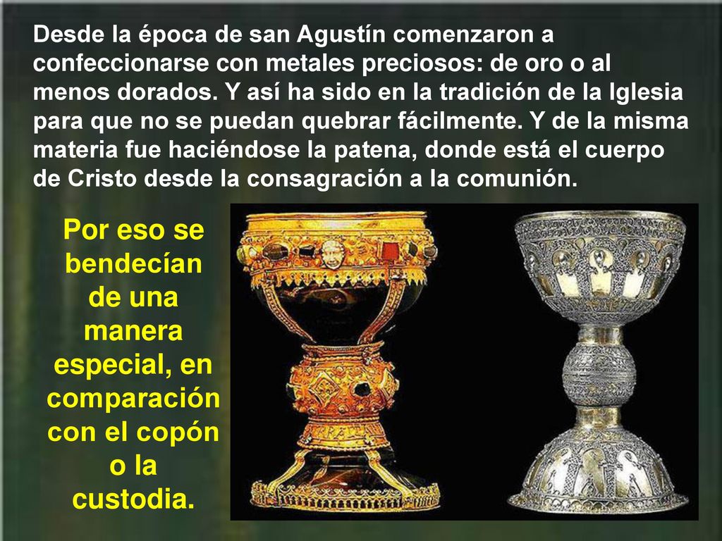 Desde la época de san Agustín comenzaron a confeccionarse con metales preciosos: de oro o al menos dorados. Y así ha sido en la tradición de la Iglesia para que no se puedan quebrar fácilmente. Y de la misma materia fue haciéndose la patena, donde está el cuerpo de Cristo desde la consagración a la comunión.